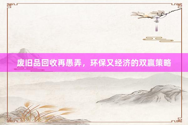 废旧品回收再愚弄，环保又经济的双赢策略