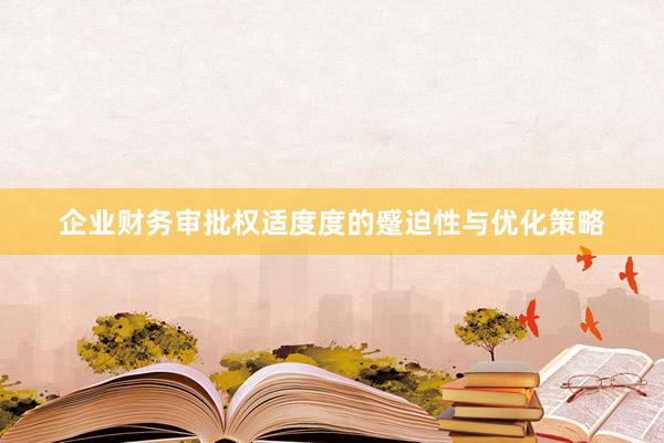 企业财务审批权适度度的蹙迫性与优化策略