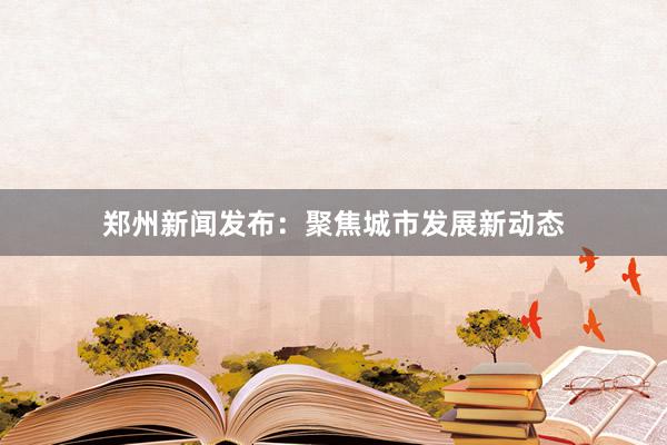 郑州新闻发布：聚焦城市发展新动态