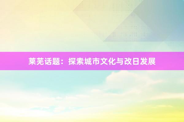 莱芜话题：探索城市文化与改日发展